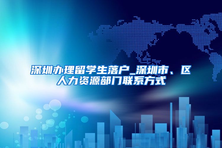 深圳办理留学生落户_深圳市、区人力资源部门联系方式