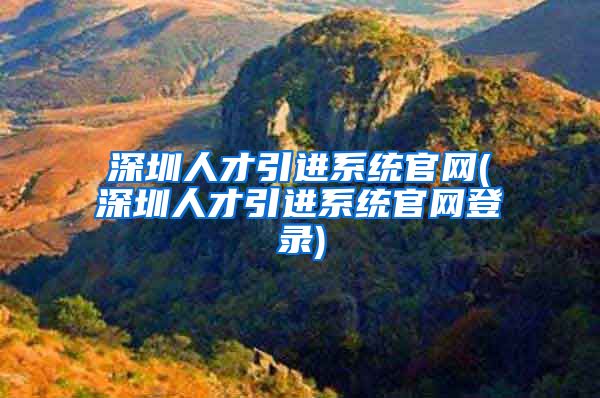 深圳人才引进系统官网(深圳人才引进系统官网登录)