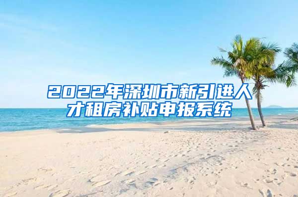 2022年深圳市新引进人才租房补贴申报系统