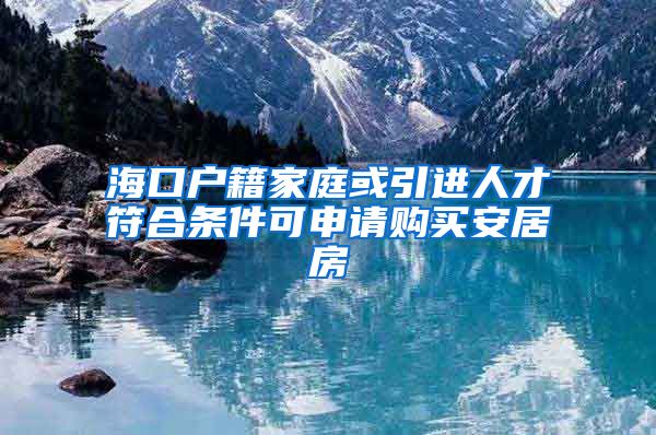 海口户籍家庭或引进人才符合条件可申请购买安居房