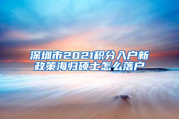深圳市2021积分入户新政策海归硕士怎么落户
