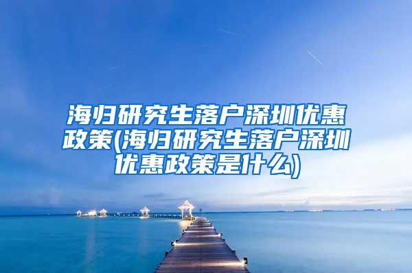 海归研究生落户深圳优惠政策(海归研究生落户深圳优惠政策是什么)