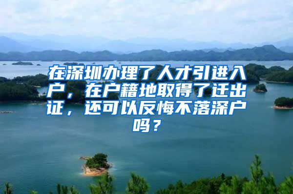 在深圳办理了人才引进入户，在户籍地取得了迁出证，还可以反悔不落深户吗？