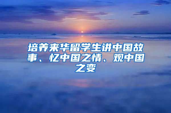 培养来华留学生讲中国故事、忆中国之情、观中国之变