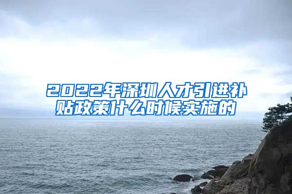 2022年深圳人才引进补贴政策什么时候实施的