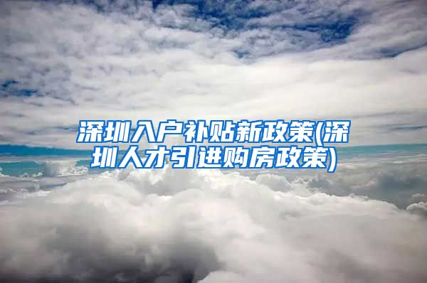 深圳入户补贴新政策(深圳人才引进购房政策)