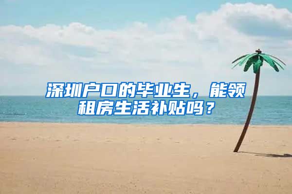 深圳户口的毕业生，能领租房生活补贴吗？