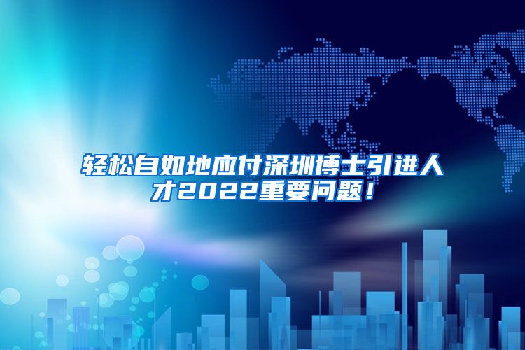 轻松自如地应付深圳博士引进人才2022重要问题！