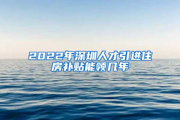 2022年深圳人才引进住房补贴能领几年