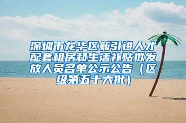 深圳市龙华区新引进人才配套租房和生活补贴拟发放人员名单公示公告（区级第五十六批）
