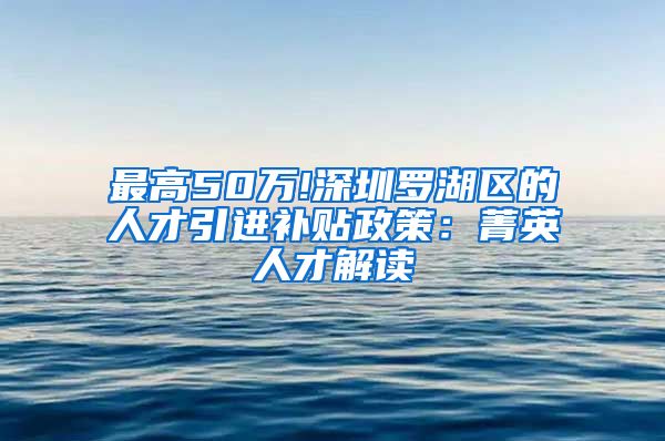 最高50万!深圳罗湖区的人才引进补贴政策：菁英人才解读