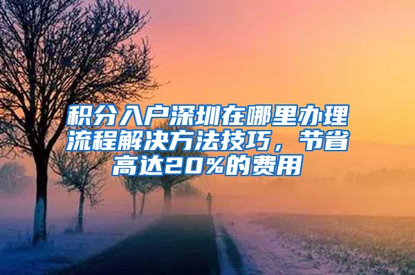 积分入户深圳在哪里办理流程解决方法技巧，节省高达20%的费用