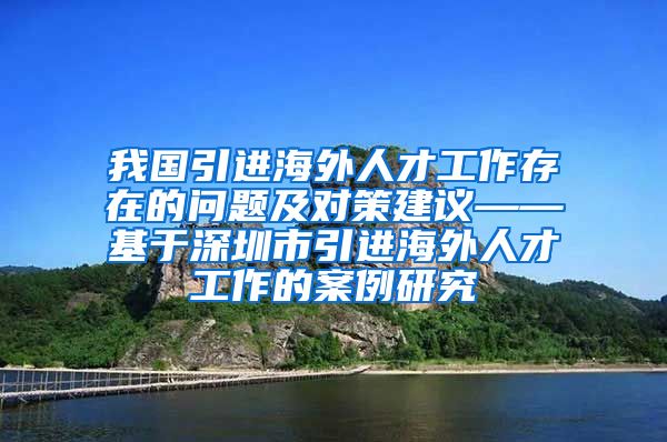我国引进海外人才工作存在的问题及对策建议——基于深圳市引进海外人才工作的案例研究