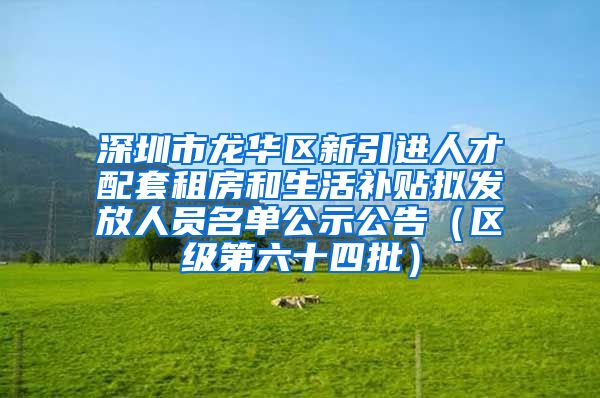 深圳市龙华区新引进人才配套租房和生活补贴拟发放人员名单公示公告（区级第六十四批）