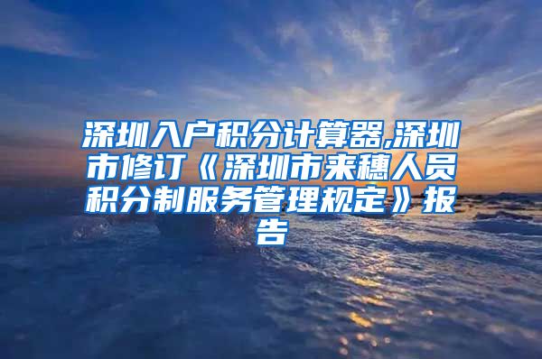 深圳入户积分计算器,深圳市修订《深圳市来穗人员积分制服务管理规定》报告