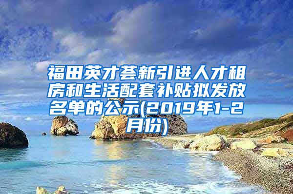福田英才荟新引进人才租房和生活配套补贴拟发放名单的公示(2019年1-2月份)