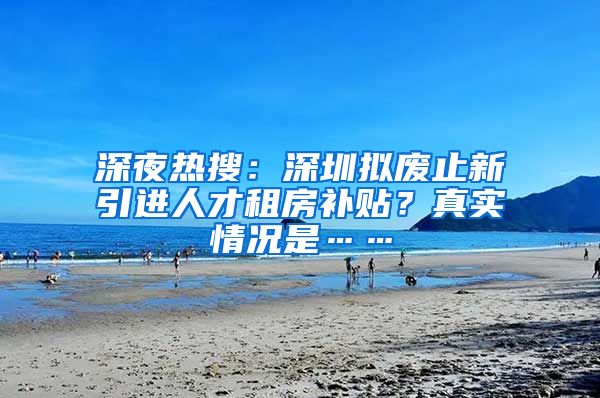 深夜热搜：深圳拟废止新引进人才租房补贴？真实情况是……