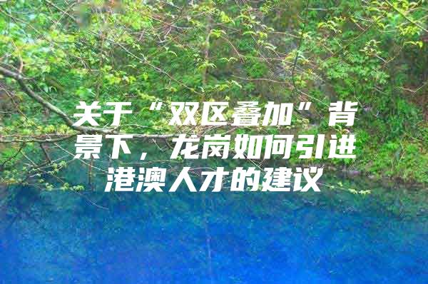 关于“双区叠加”背景下，龙岗如何引进港澳人才的建议