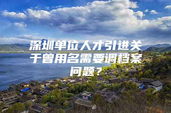 深圳单位人才引进关于曾用名需要调档案问题？