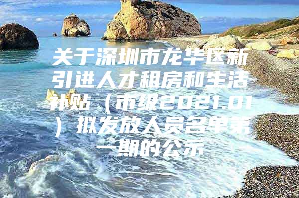 关于深圳市龙华区新引进人才租房和生活补贴（市级2021.01）拟发放人员名单第一期的公示