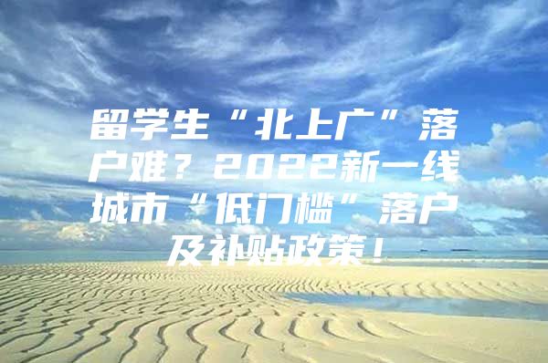 留学生“北上广”落户难？2022新一线城市“低门槛”落户及补贴政策！