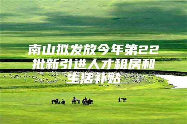 南山拟发放今年第22批新引进人才租房和生活补贴