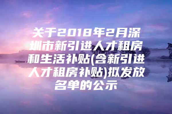 关于2018年2月深圳市新引进人才租房和生活补贴(含新引进人才租房补贴)拟发放名单的公示