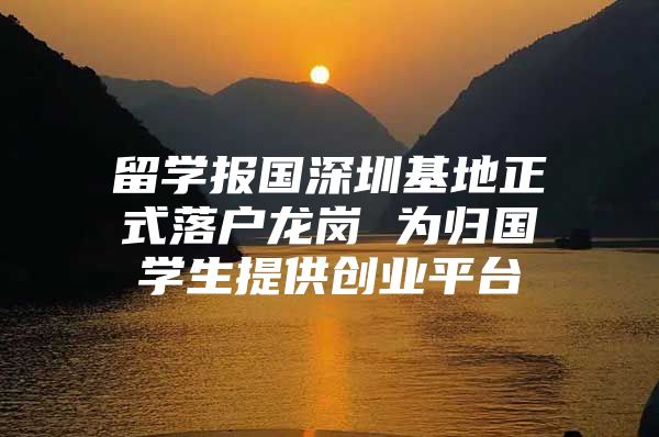 留学报国深圳基地正式落户龙岗 为归国学生提供创业平台