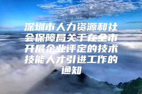 深圳市人力资源和社会保障局关于在全市开展企业评定的技术技能人才引进工作的通知