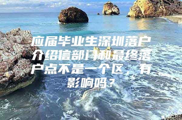 应届毕业生深圳落户介绍信部门和最终落户点不是一个区，有影响吗？