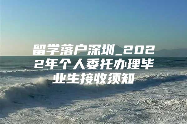 留学落户深圳_2022年个人委托办理毕业生接收须知