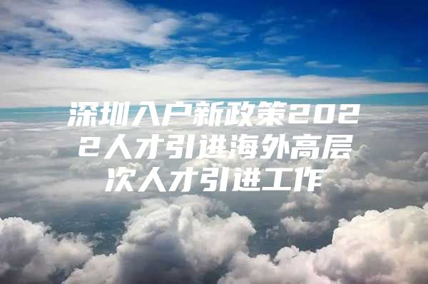 深圳入户新政策2022人才引进海外高层次人才引进工作