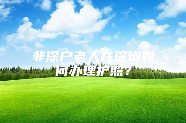 非深户老人在深圳如何办理护照？