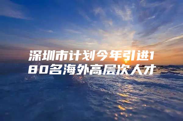 深圳市计划今年引进180名海外高层次人才