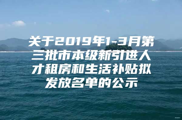关于2019年1-3月第三批市本级新引进人才租房和生活补贴拟发放名单的公示