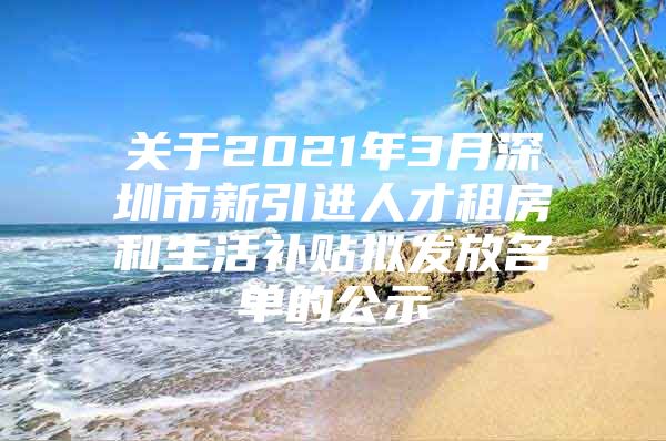 关于2021年3月深圳市新引进人才租房和生活补贴拟发放名单的公示