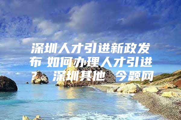 深圳人才引进新政发布　如何办理人才引进？ 深圳其他 今题网
