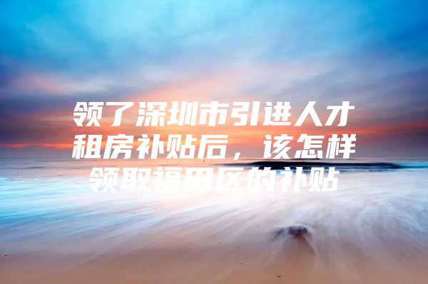 领了深圳市引进人才租房补贴后，该怎样领取福田区的补贴