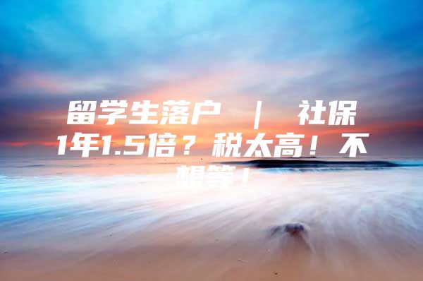 留学生落户 ｜ 社保1年1.5倍？税太高！不想等！