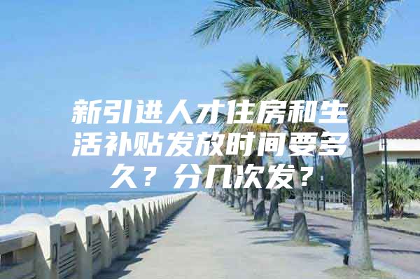 新引进人才住房和生活补贴发放时间要多久？分几次发？