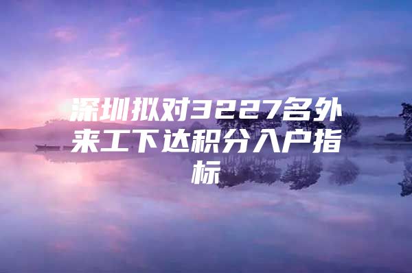深圳拟对3227名外来工下达积分入户指标