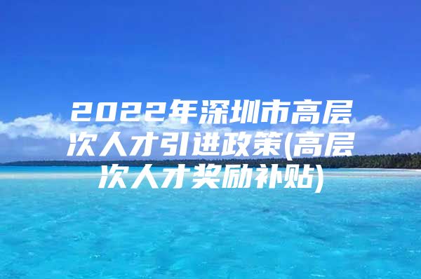 2022年深圳市高层次人才引进政策(高层次人才奖励补贴)