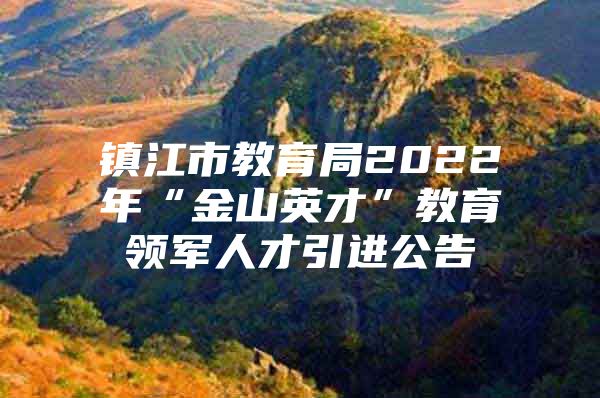 镇江市教育局2022年“金山英才”教育领军人才引进公告