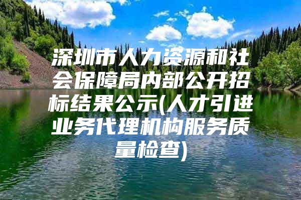 深圳市人力资源和社会保障局内部公开招标结果公示(人才引进业务代理机构服务质量检查)