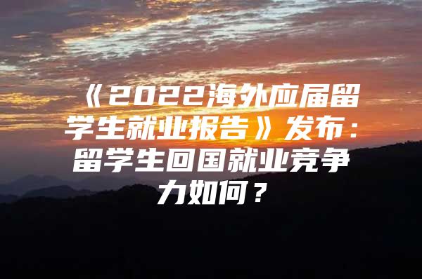 《2022海外应届留学生就业报告》发布：留学生回国就业竞争力如何？