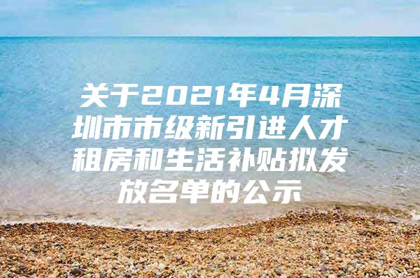 关于2021年4月深圳市市级新引进人才租房和生活补贴拟发放名单的公示