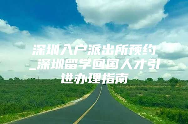 深圳入户派出所预约_深圳留学回国人才引进办理指南