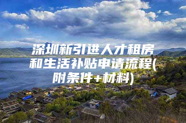 深圳新引进人才租房和生活补贴申请流程(附条件+材料)