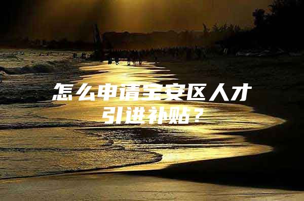 怎么申请宝安区人才引进补贴？