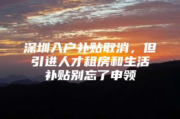 深圳入户补贴取消，但引进人才租房和生活补贴别忘了申领